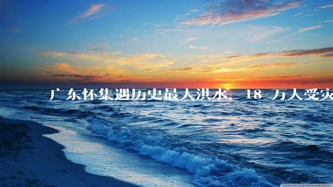 广东怀集遇历史最大洪水，18 万人受灾，积水最深处达 3 米，目前当地情况如何？